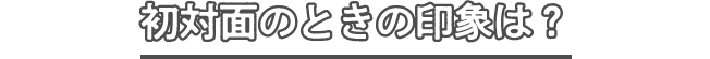 初対面のときの印象は?